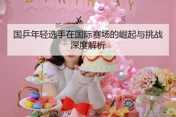 国乒年轻选手在国际赛场的崛起与挑战深度解析